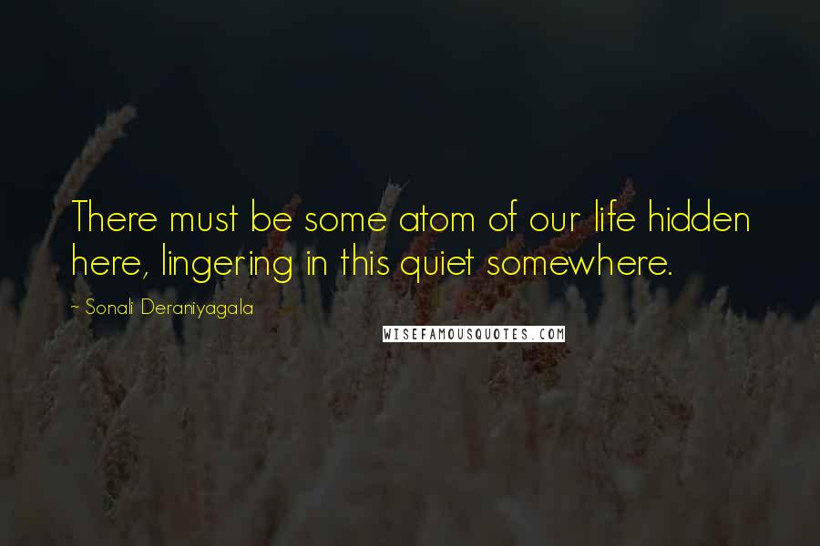 Sonali Deraniyagala Quotes: There must be some atom of our life hidden here, lingering in this quiet somewhere.