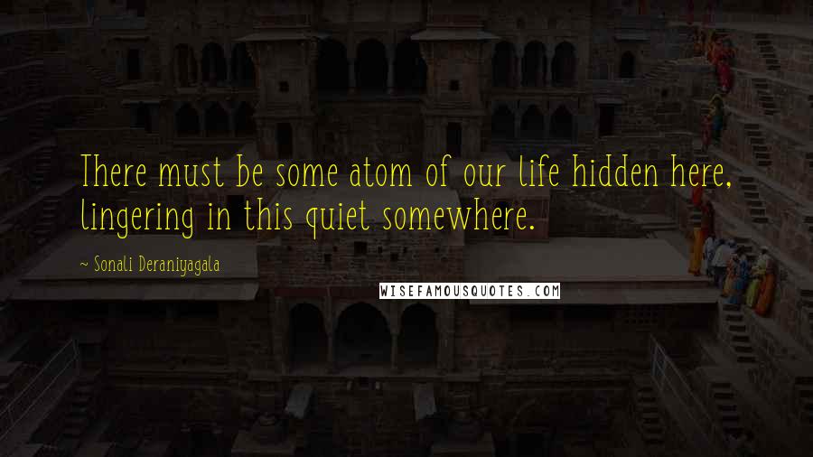 Sonali Deraniyagala Quotes: There must be some atom of our life hidden here, lingering in this quiet somewhere.
