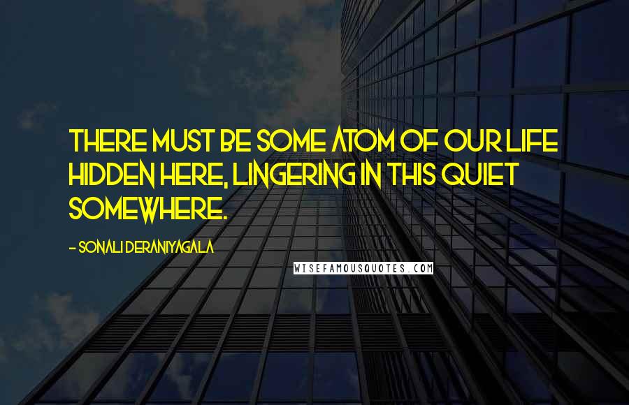 Sonali Deraniyagala Quotes: There must be some atom of our life hidden here, lingering in this quiet somewhere.