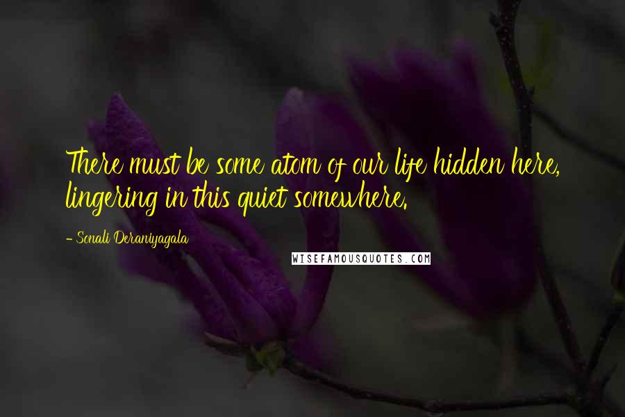 Sonali Deraniyagala Quotes: There must be some atom of our life hidden here, lingering in this quiet somewhere.
