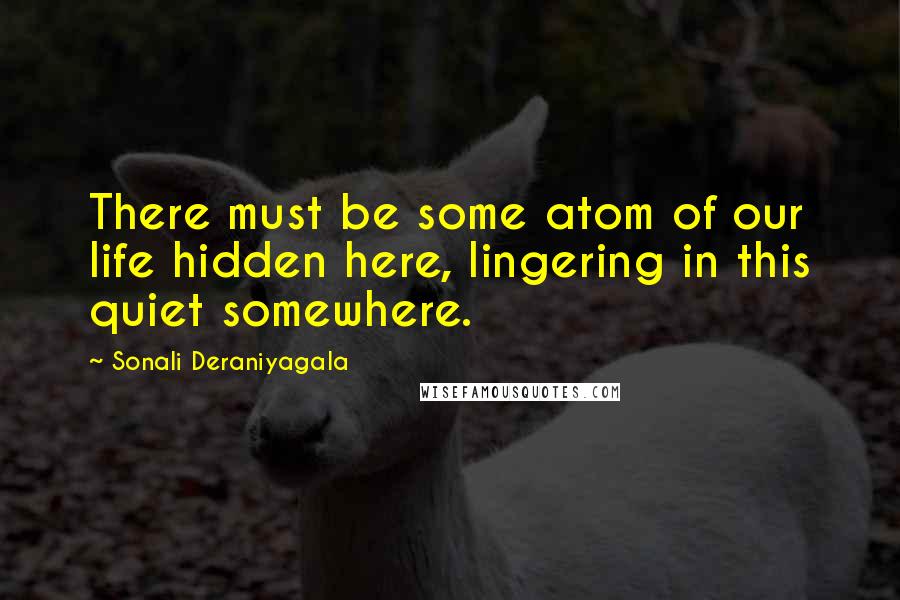 Sonali Deraniyagala Quotes: There must be some atom of our life hidden here, lingering in this quiet somewhere.
