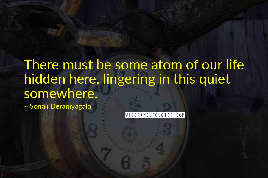 Sonali Deraniyagala Quotes: There must be some atom of our life hidden here, lingering in this quiet somewhere.