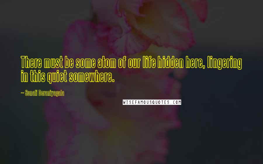 Sonali Deraniyagala Quotes: There must be some atom of our life hidden here, lingering in this quiet somewhere.