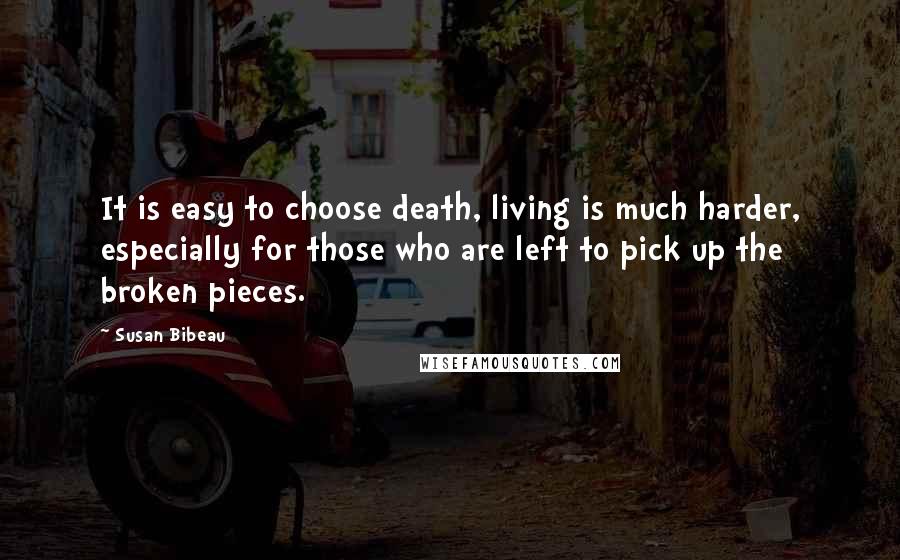 Susan Bibeau Quotes: It is easy to choose death, living is much harder, especially for those who are left to pick up the broken pieces.