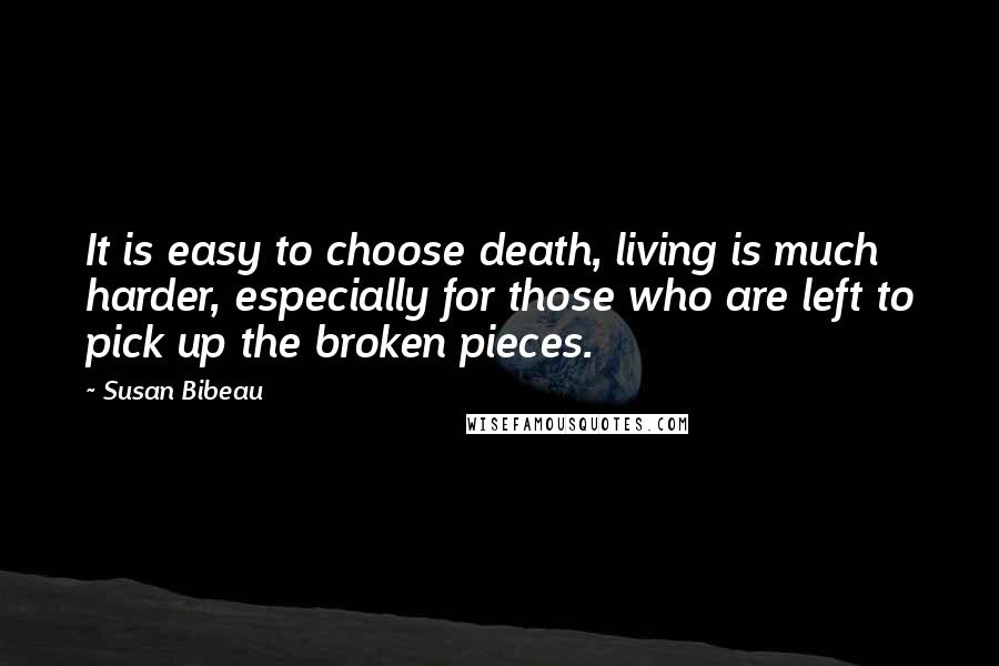 Susan Bibeau Quotes: It is easy to choose death, living is much harder, especially for those who are left to pick up the broken pieces.