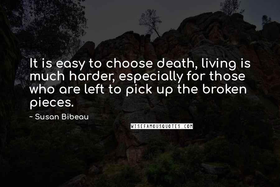 Susan Bibeau Quotes: It is easy to choose death, living is much harder, especially for those who are left to pick up the broken pieces.