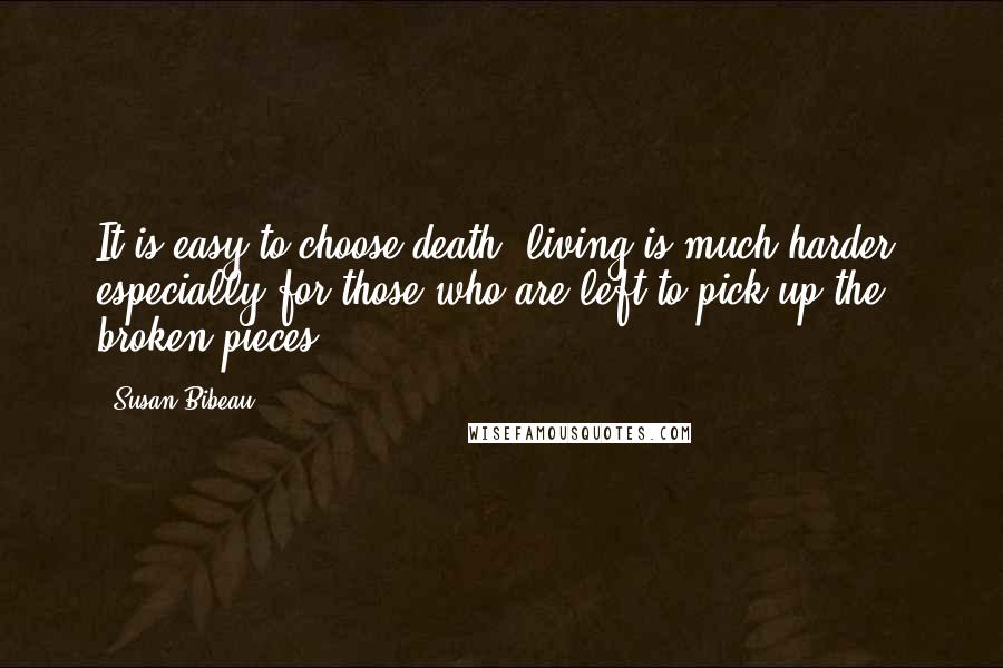 Susan Bibeau Quotes: It is easy to choose death, living is much harder, especially for those who are left to pick up the broken pieces.