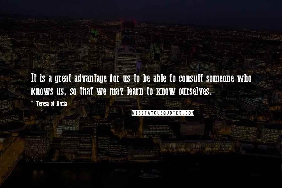 Teresa Of Avila Quotes: It is a great advantage for us to be able to consult someone who knows us, so that we may learn to know ourselves.