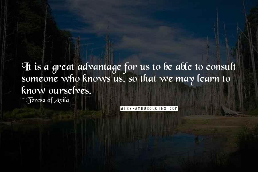 Teresa Of Avila Quotes: It is a great advantage for us to be able to consult someone who knows us, so that we may learn to know ourselves.