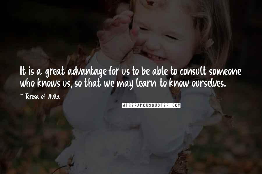 Teresa Of Avila Quotes: It is a great advantage for us to be able to consult someone who knows us, so that we may learn to know ourselves.