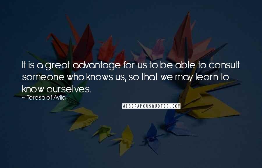 Teresa Of Avila Quotes: It is a great advantage for us to be able to consult someone who knows us, so that we may learn to know ourselves.