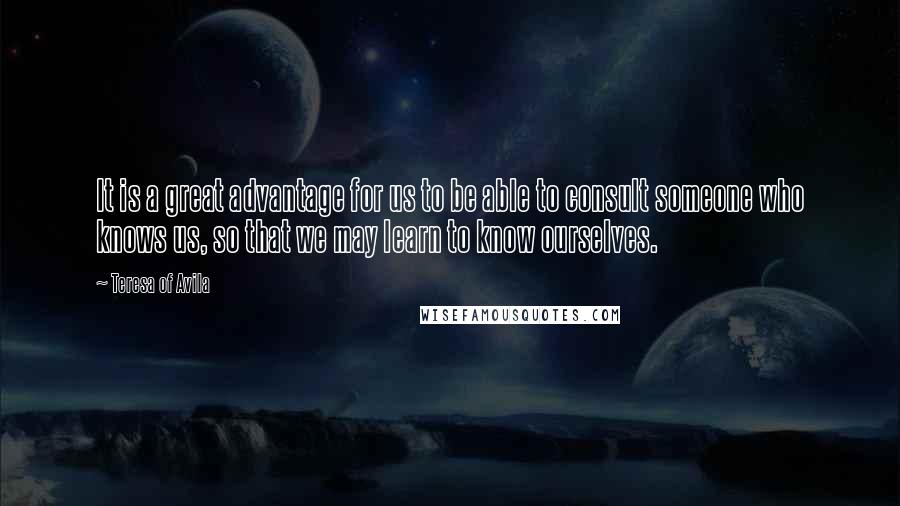 Teresa Of Avila Quotes: It is a great advantage for us to be able to consult someone who knows us, so that we may learn to know ourselves.