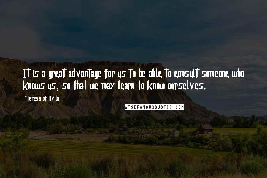 Teresa Of Avila Quotes: It is a great advantage for us to be able to consult someone who knows us, so that we may learn to know ourselves.