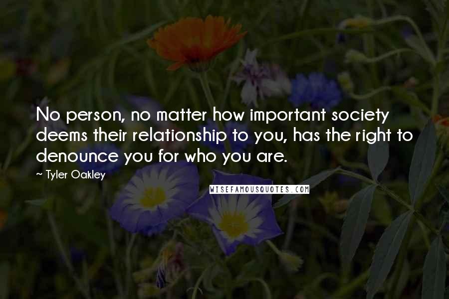 Tyler Oakley Quotes: No person, no matter how important society deems their relationship to you, has the right to denounce you for who you are.
