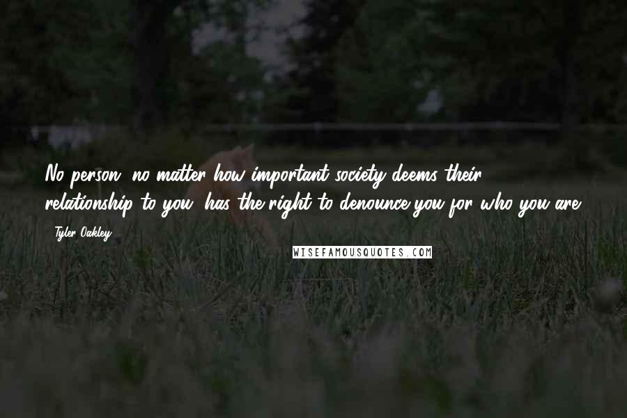 Tyler Oakley Quotes: No person, no matter how important society deems their relationship to you, has the right to denounce you for who you are.