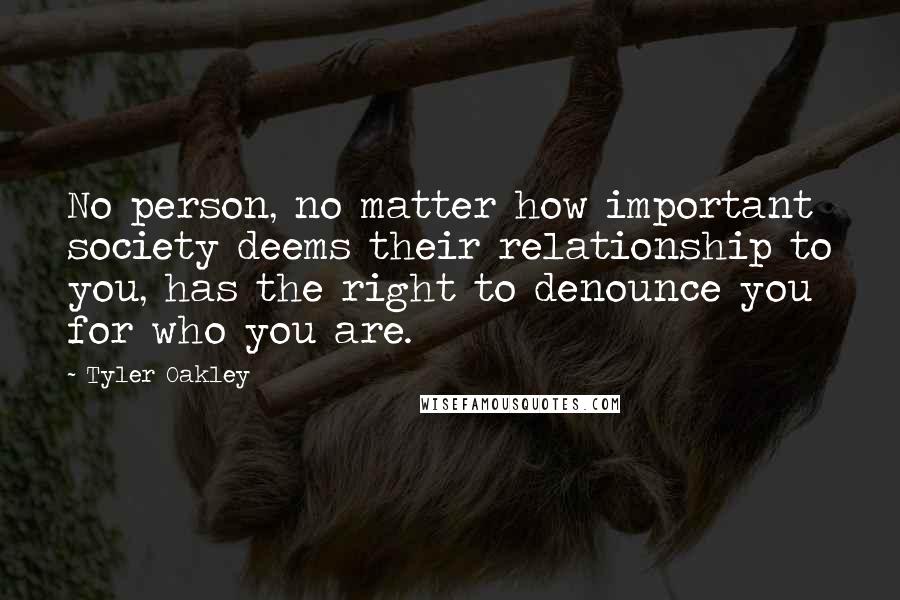 Tyler Oakley Quotes: No person, no matter how important society deems their relationship to you, has the right to denounce you for who you are.
