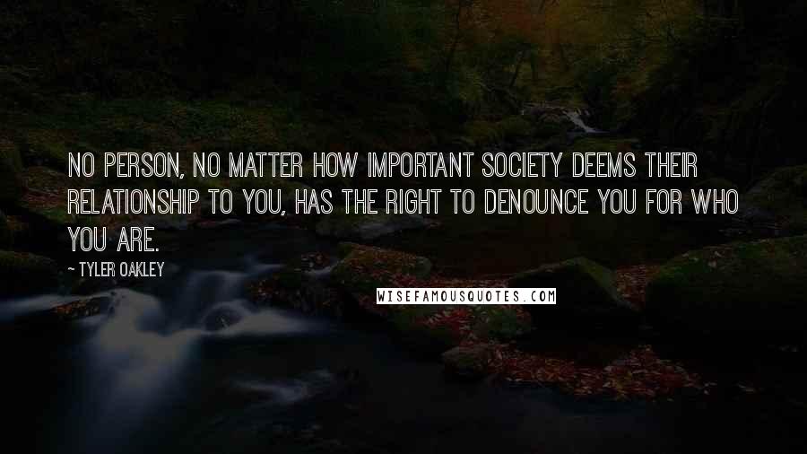 Tyler Oakley Quotes: No person, no matter how important society deems their relationship to you, has the right to denounce you for who you are.