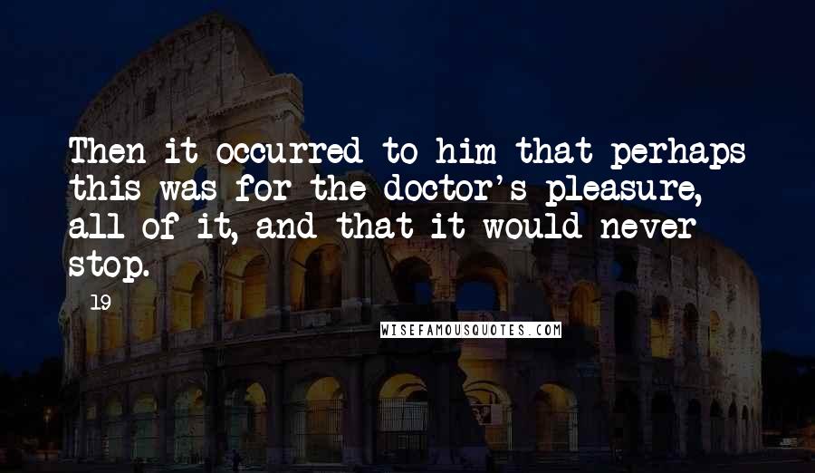 19 Quotes: Then it occurred to him that perhaps this was for the doctor's pleasure, all of it, and that it would never stop.