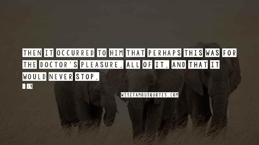 19 Quotes: Then it occurred to him that perhaps this was for the doctor's pleasure, all of it, and that it would never stop.