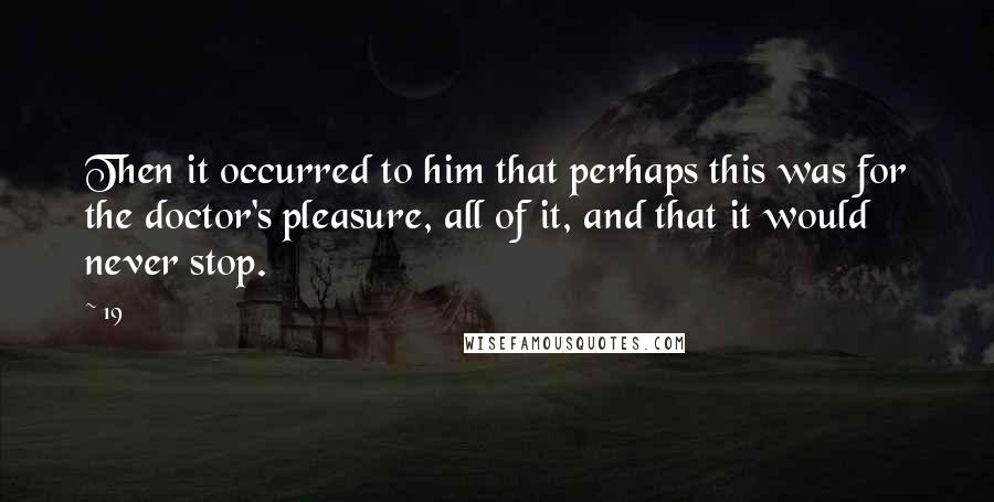 19 Quotes: Then it occurred to him that perhaps this was for the doctor's pleasure, all of it, and that it would never stop.