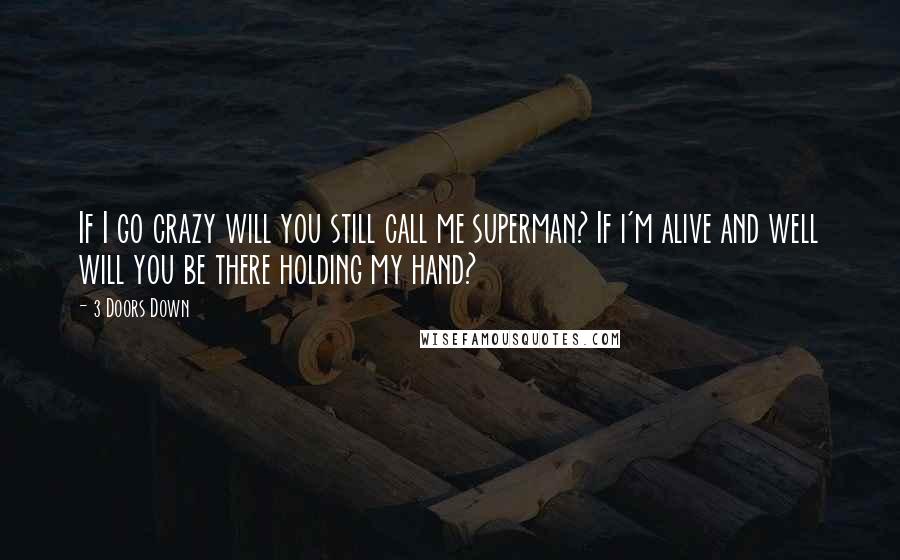 3 Doors Down Quotes: If I go crazy will you still call me superman? If i'm alive and well will you be there holding my hand?