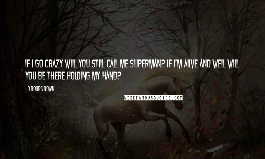 3 Doors Down Quotes: If I go crazy will you still call me superman? If i'm alive and well will you be there holding my hand?