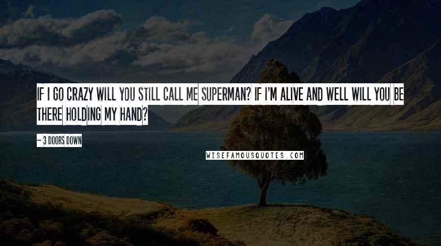 3 Doors Down Quotes: If I go crazy will you still call me superman? If i'm alive and well will you be there holding my hand?