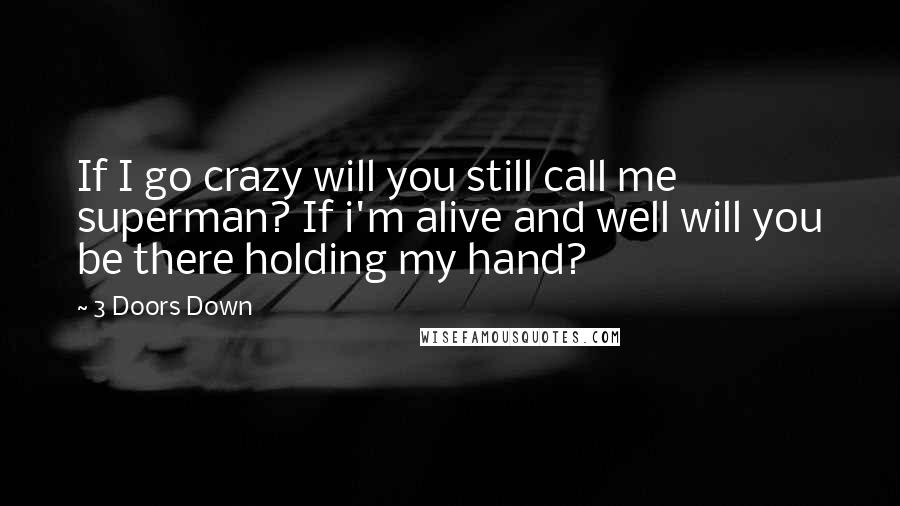 3 Doors Down Quotes: If I go crazy will you still call me superman? If i'm alive and well will you be there holding my hand?