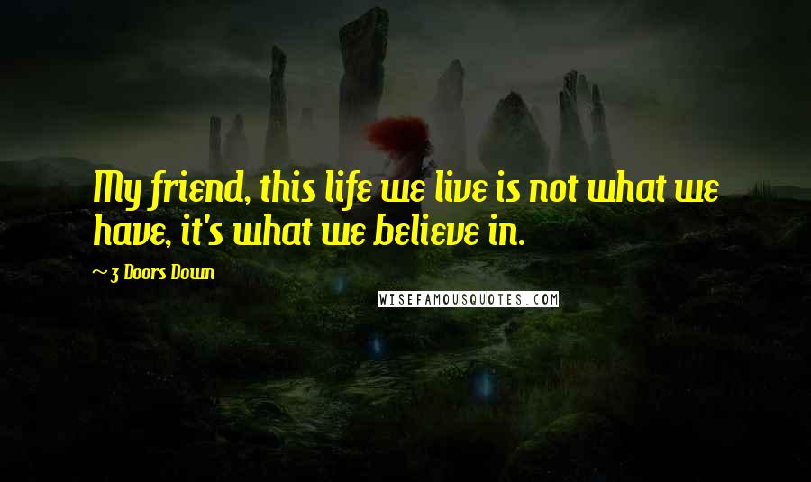 3 Doors Down Quotes: My friend, this life we live is not what we have, it's what we believe in.