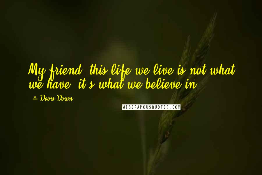 3 Doors Down Quotes: My friend, this life we live is not what we have, it's what we believe in.