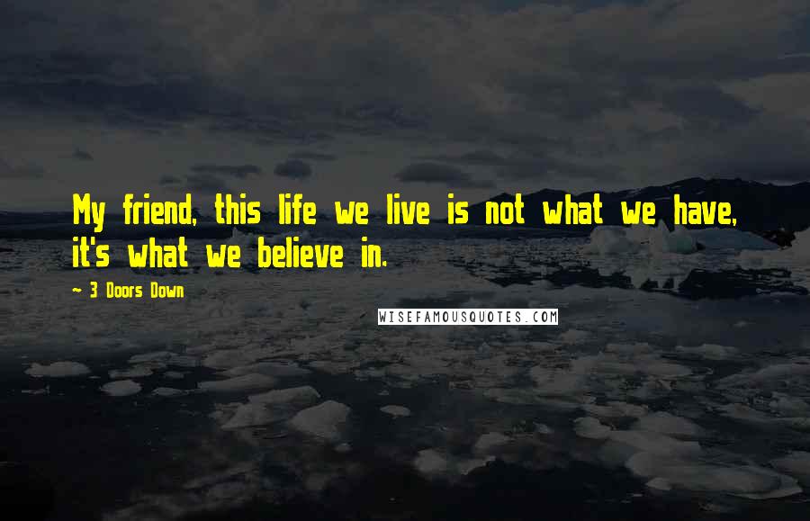 3 Doors Down Quotes: My friend, this life we live is not what we have, it's what we believe in.