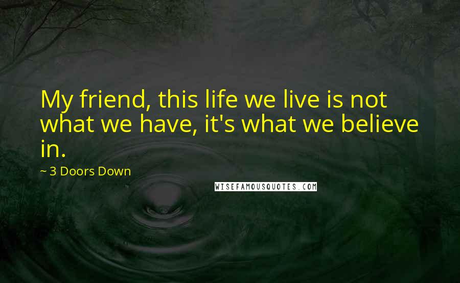 3 Doors Down Quotes: My friend, this life we live is not what we have, it's what we believe in.