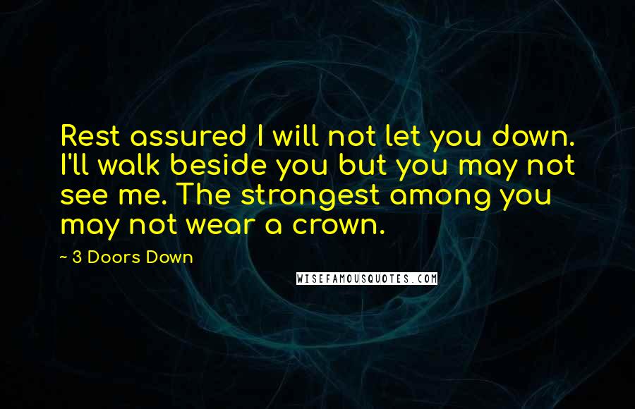 3 Doors Down Quotes: Rest assured I will not let you down. I'll walk beside you but you may not see me. The strongest among you may not wear a crown.