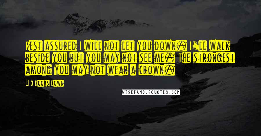 3 Doors Down Quotes: Rest assured I will not let you down. I'll walk beside you but you may not see me. The strongest among you may not wear a crown.