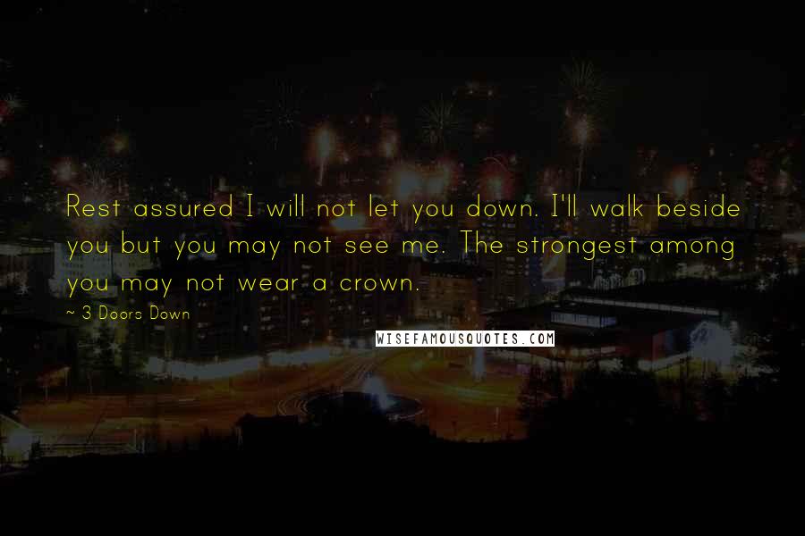 3 Doors Down Quotes: Rest assured I will not let you down. I'll walk beside you but you may not see me. The strongest among you may not wear a crown.