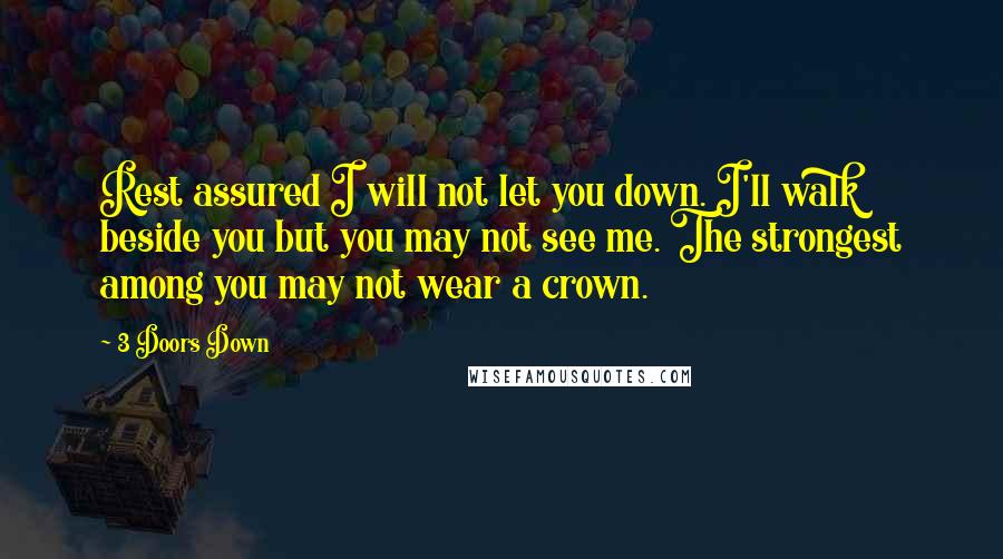 3 Doors Down Quotes: Rest assured I will not let you down. I'll walk beside you but you may not see me. The strongest among you may not wear a crown.