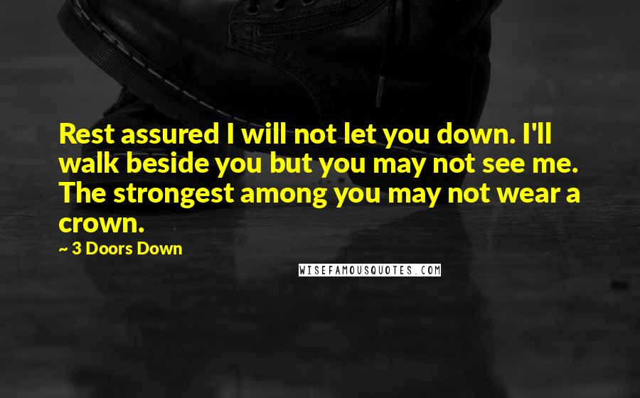 3 Doors Down Quotes: Rest assured I will not let you down. I'll walk beside you but you may not see me. The strongest among you may not wear a crown.