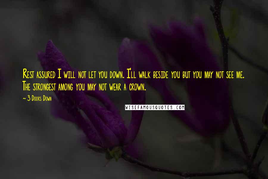 3 Doors Down Quotes: Rest assured I will not let you down. I'll walk beside you but you may not see me. The strongest among you may not wear a crown.