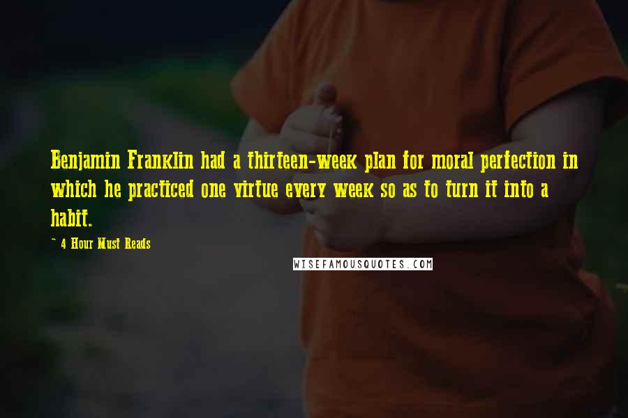 4 Hour Must Reads Quotes: Benjamin Franklin had a thirteen-week plan for moral perfection in which he practiced one virtue every week so as to turn it into a habit.