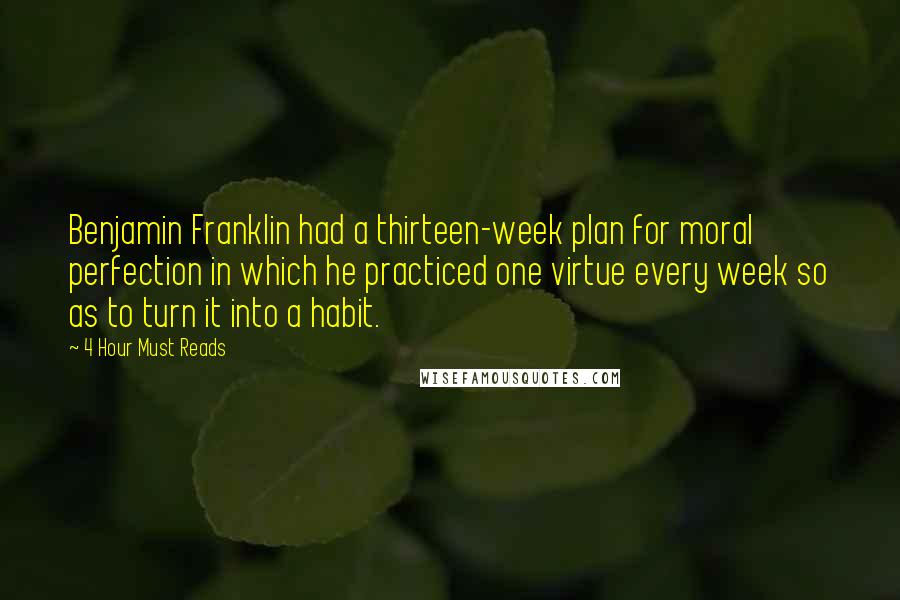 4 Hour Must Reads Quotes: Benjamin Franklin had a thirteen-week plan for moral perfection in which he practiced one virtue every week so as to turn it into a habit.