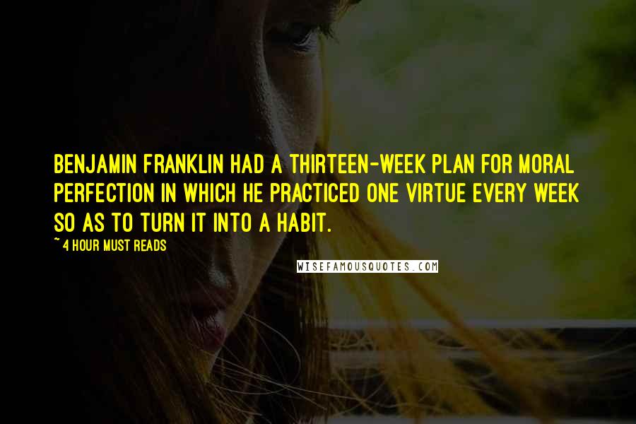 4 Hour Must Reads Quotes: Benjamin Franklin had a thirteen-week plan for moral perfection in which he practiced one virtue every week so as to turn it into a habit.
