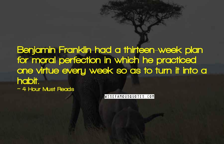 4 Hour Must Reads Quotes: Benjamin Franklin had a thirteen-week plan for moral perfection in which he practiced one virtue every week so as to turn it into a habit.