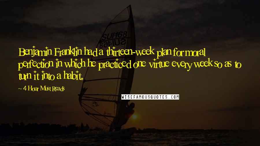 4 Hour Must Reads Quotes: Benjamin Franklin had a thirteen-week plan for moral perfection in which he practiced one virtue every week so as to turn it into a habit.
