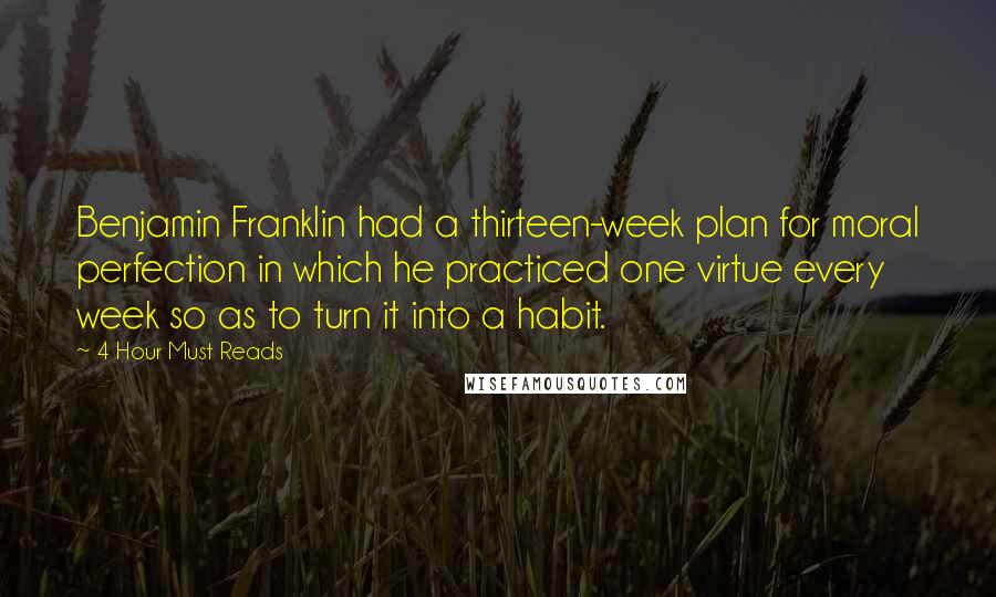 4 Hour Must Reads Quotes: Benjamin Franklin had a thirteen-week plan for moral perfection in which he practiced one virtue every week so as to turn it into a habit.