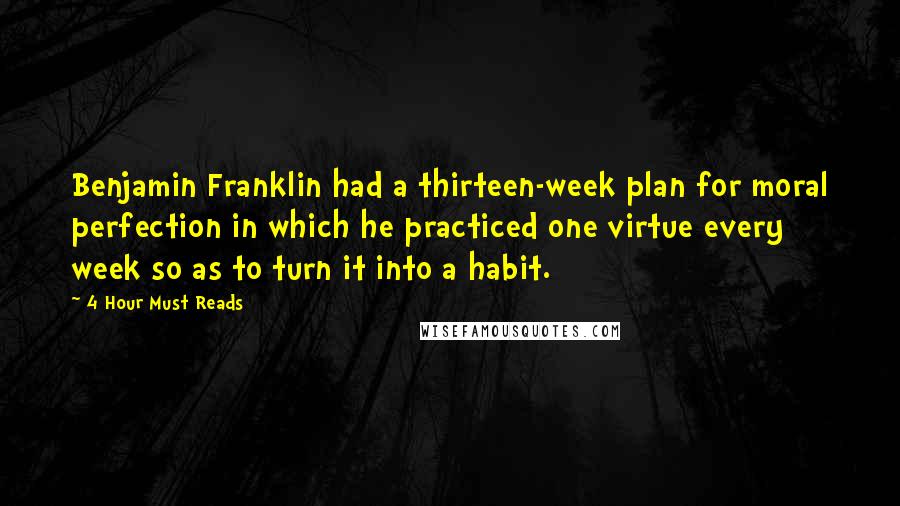 4 Hour Must Reads Quotes: Benjamin Franklin had a thirteen-week plan for moral perfection in which he practiced one virtue every week so as to turn it into a habit.