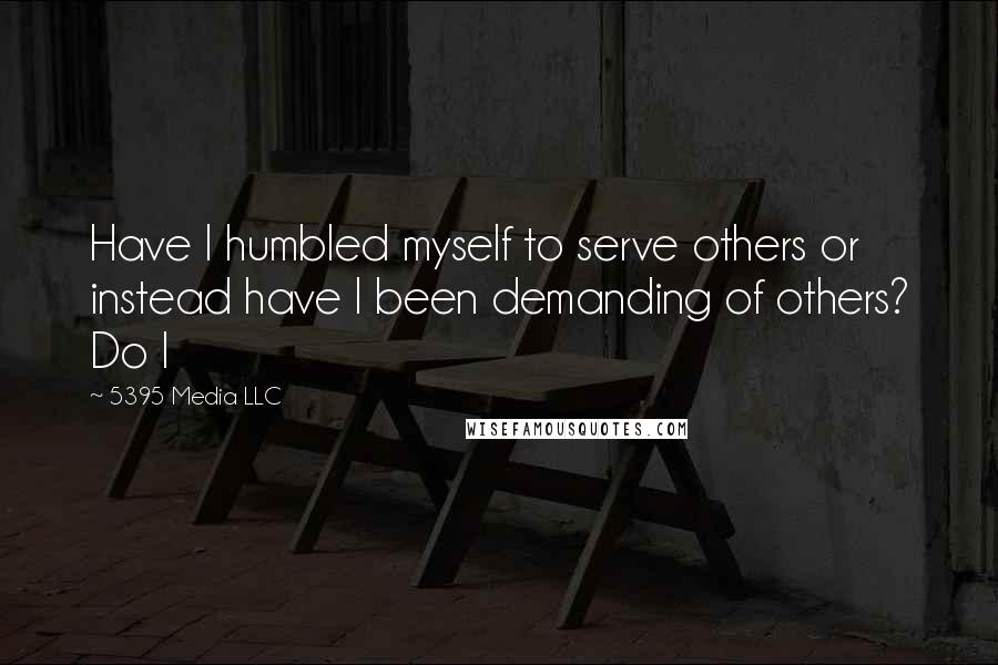 5395 Media LLC Quotes: Have I humbled myself to serve others or instead have I been demanding of others? Do I