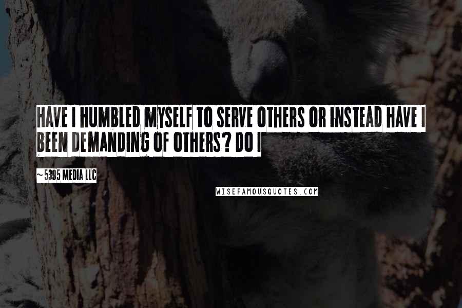 5395 Media LLC Quotes: Have I humbled myself to serve others or instead have I been demanding of others? Do I