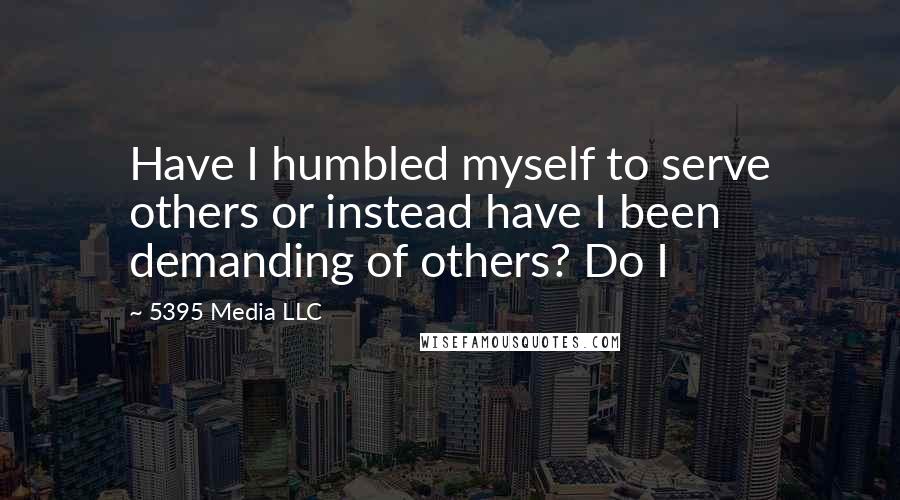 5395 Media LLC Quotes: Have I humbled myself to serve others or instead have I been demanding of others? Do I