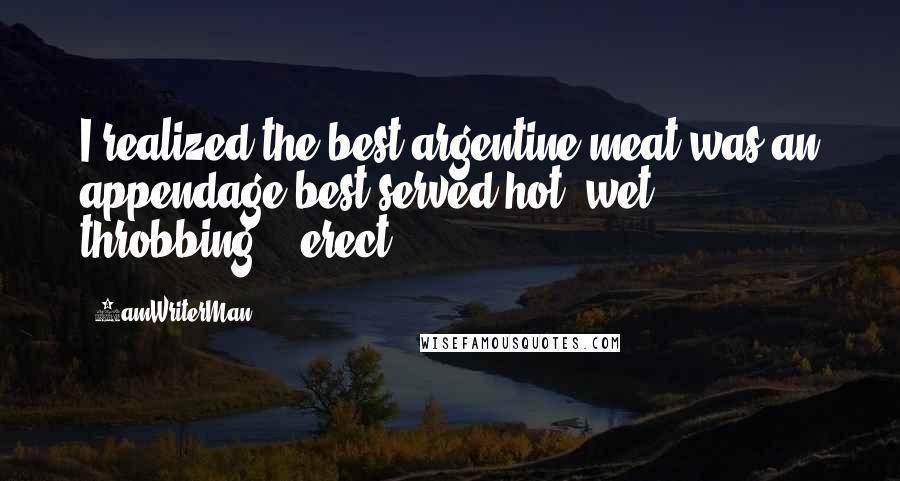 5amWriterMan Quotes: I realized the best argentine meat was an appendage best served hot, wet, throbbing, & erect.