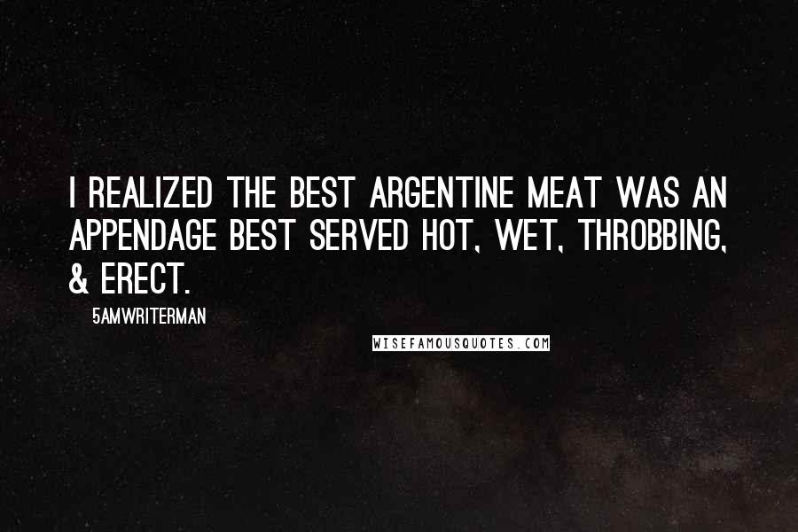 5amWriterMan Quotes: I realized the best argentine meat was an appendage best served hot, wet, throbbing, & erect.